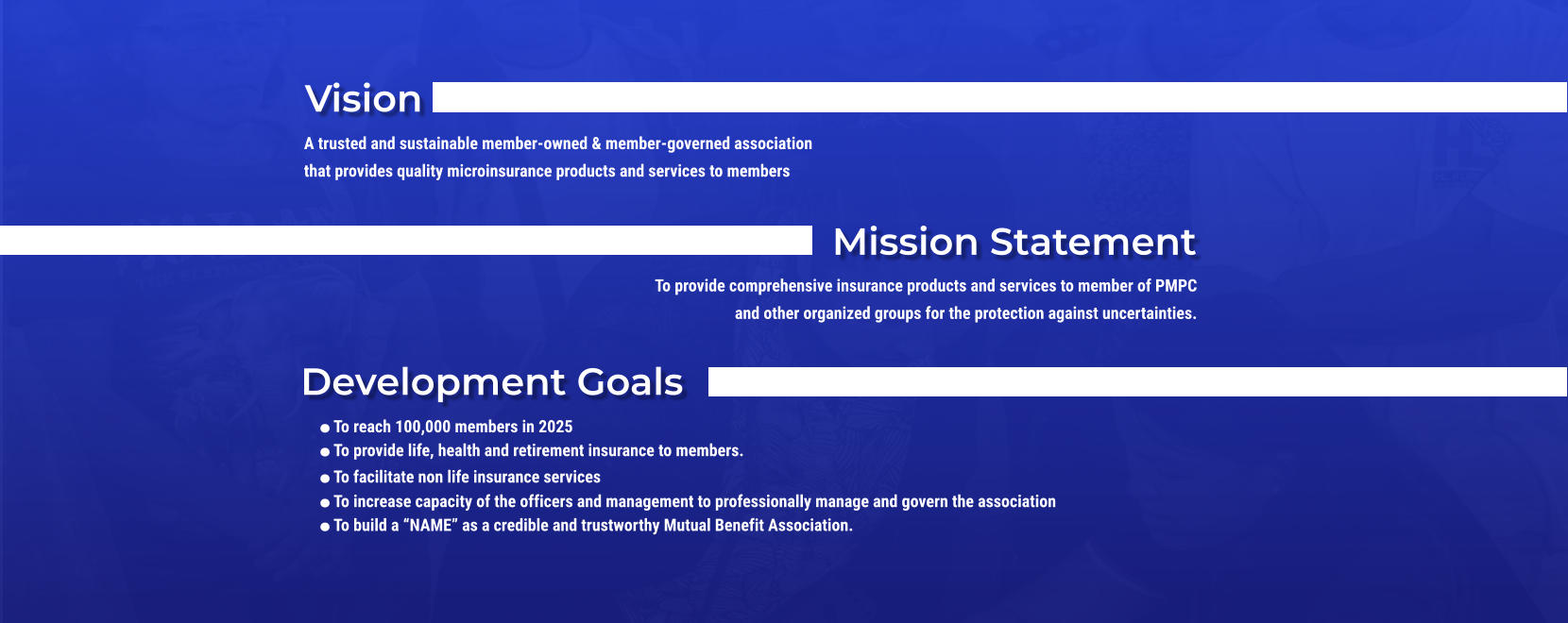 Vision A trusted and sustainable member-owned & member-governed association that provides quality microinsurance products and services to members Mission Statement To provide comprehensive insurance products and services to member of PMPC and other organized groups for the protection against uncertainties. Development Goals .To reach 100,000 members in 2025 .To provide life, health and retirement insurance to members. .To facilitate non life insurance services .To increase capacity of the officers and management to professionally manage and govern the association .To build a NAME as a credible and trustworthy Mutual Benefit Association.